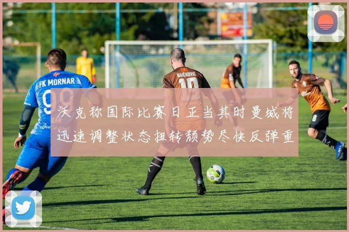 沃克称国际比赛日正当其时曼城将迅速调整状态扭转颓势尽快反弹重回正轨